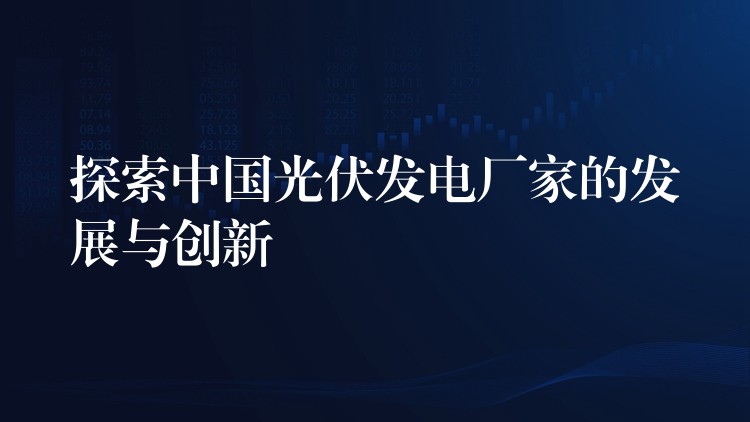 探索中国光伏发电厂家的发展与创新