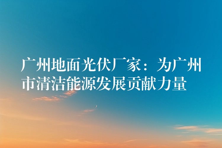 广州地面光伏厂家：为广州市清洁能源发展贡献力量