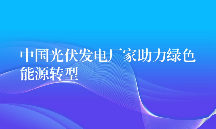 中国光伏发电厂家助力绿色能源转型