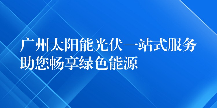 广州太阳能光伏一站式服务助您畅享绿色能源