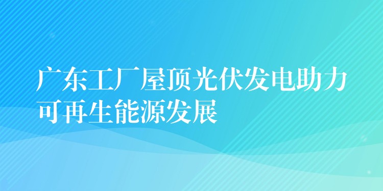 广东工厂屋顶光伏发电助力可再生能源发展