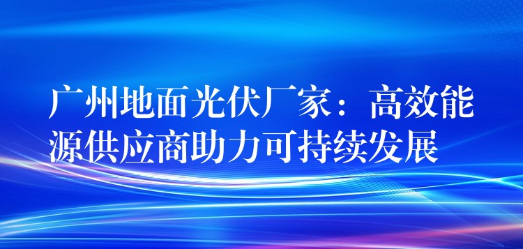 广州地面光伏厂家：高效能源供应商助力可持续发展