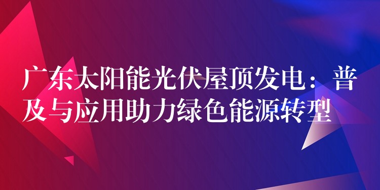 广东太阳能光伏屋顶发电：普及与应用助力绿色能源转型