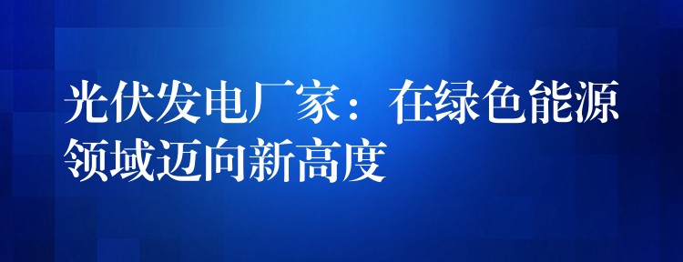 光伏发电厂家：在绿色能源领域迈向新高度