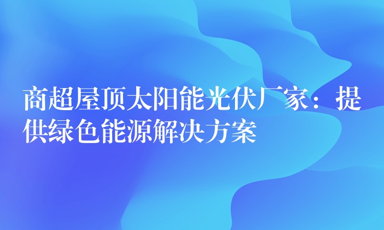 商超屋顶太阳能光伏厂家：提供绿色能源解决方案