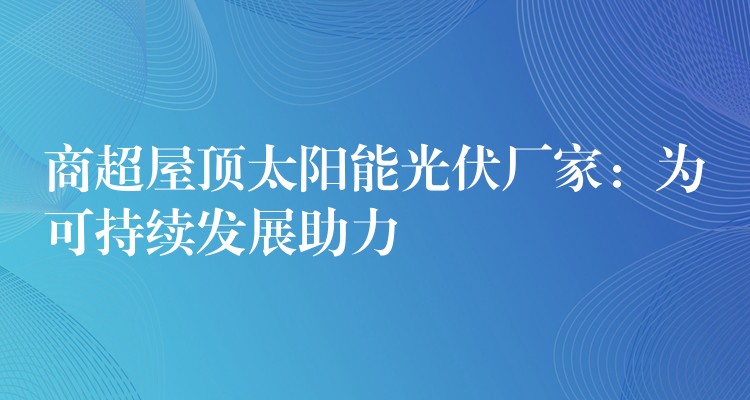 商超屋顶太阳能光伏厂家：为可持续发展助力