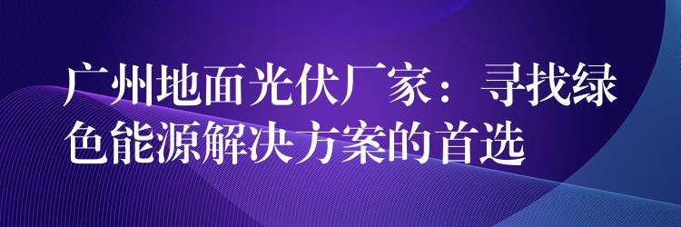 广州地面光伏厂家：寻找绿色能源解决方案的首选