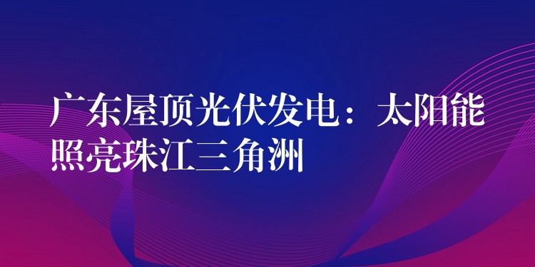 广东屋顶光伏发电：太阳能照亮珠江三角洲