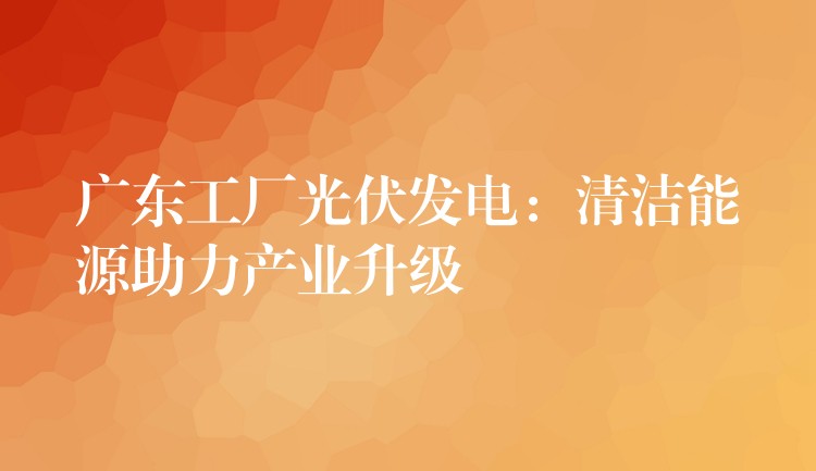 广东工厂光伏发电：清洁能源助力产业升级