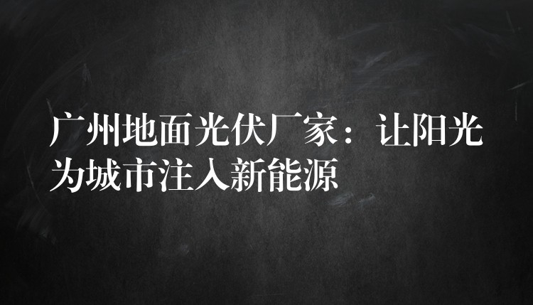 广州地面光伏厂家：让阳光为城市注入新能源