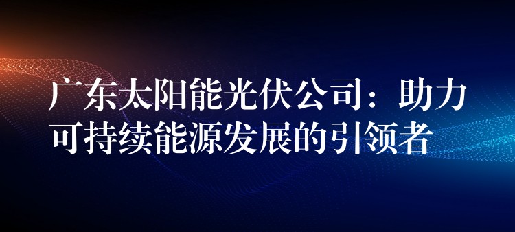 广东太阳能光伏公司：助力可持续能源发展的引领者