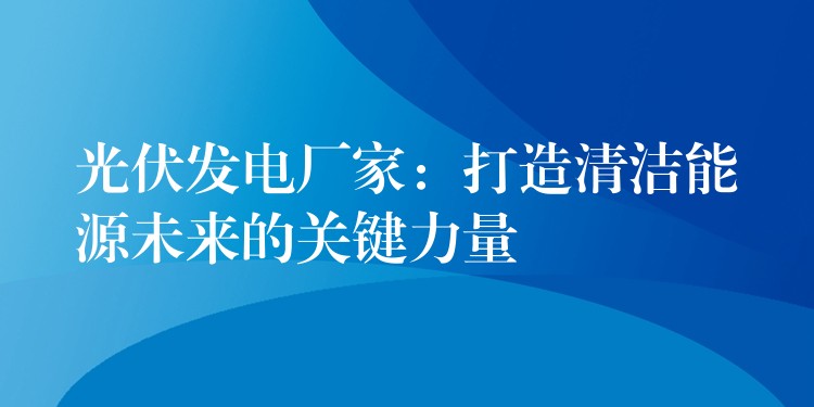 光伏发电厂家：打造清洁能源未来的关键力量