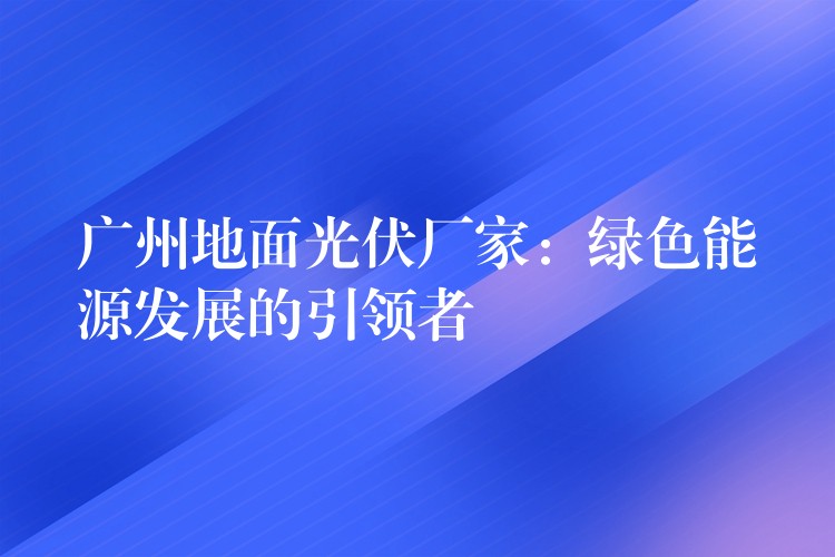 广州地面光伏厂家：绿色能源发展的引领者