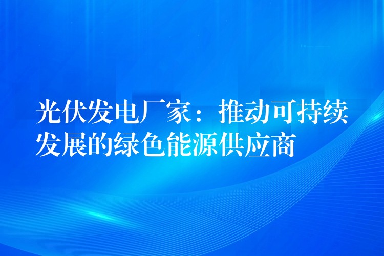 光伏发电厂家：推动可持续发展的绿色能源供应商