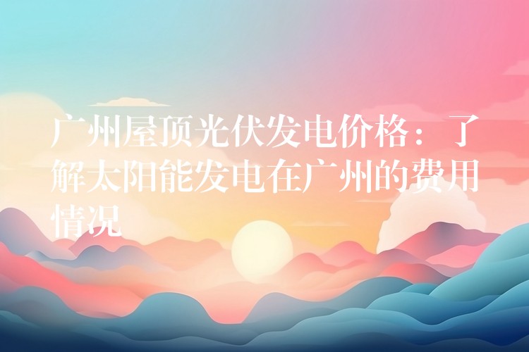 广州屋顶光伏发电价格：了解太阳能发电在广州的费用情况