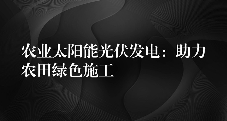 农业太阳能光伏发电：助力农田绿色施工