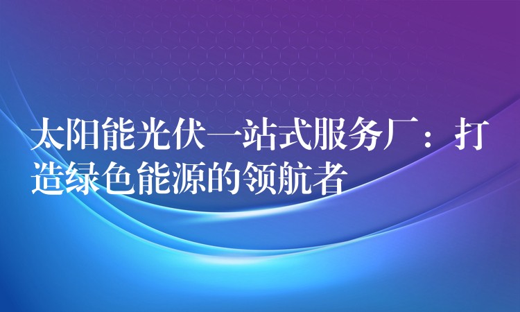 太阳能光伏一站式服务厂：打造绿色能源的领航者