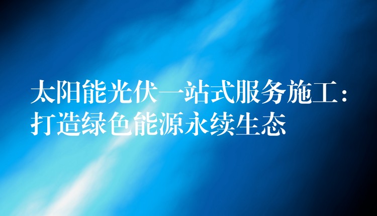 太阳能光伏一站式服务施工：打造绿色能源永续生态