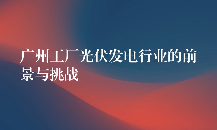 广州工厂光伏发电行业的前景与挑战