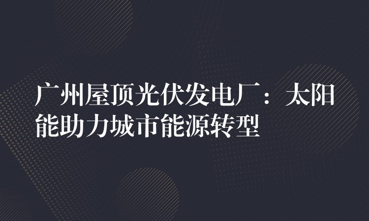 广州屋顶光伏发电厂：太阳能助力城市能源转型