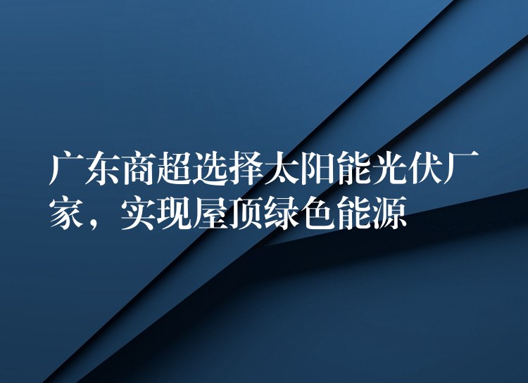 广东商超选择太阳能光伏厂家，实现屋顶绿色能源