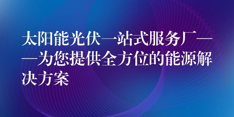 太阳能光伏一站式服务厂——为您提供全方位的能源解决方案