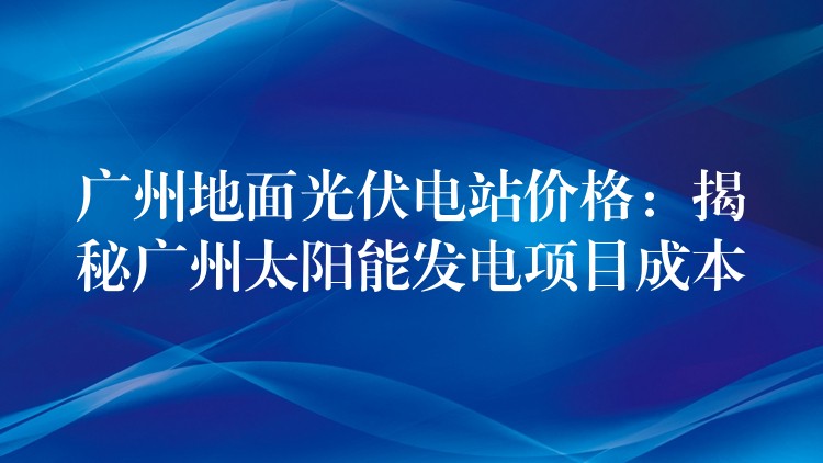 广州地面光伏电站价格：揭秘广州太阳能发电项目成本