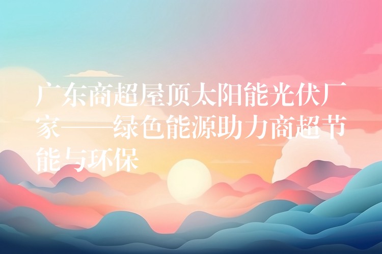 广东商超屋顶太阳能光伏厂家——绿色能源助力商超节能与环保