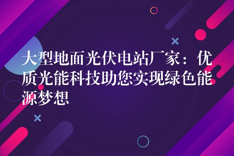 大型地面光伏电站厂家：优质光能科技助您实现绿色能源梦想