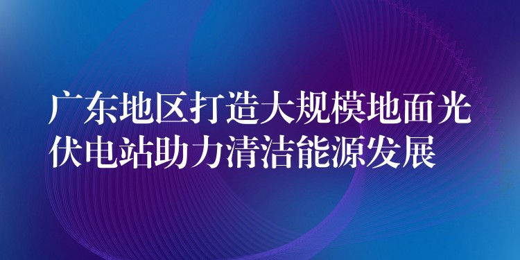 广东地区打造大规模地面光伏电站助力清洁能源发展