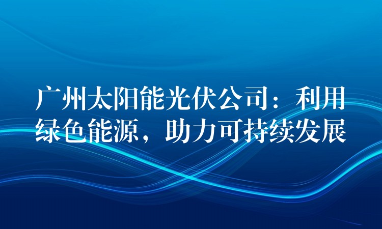 广州太阳能光伏公司：利用绿色能源，助力可持续发展