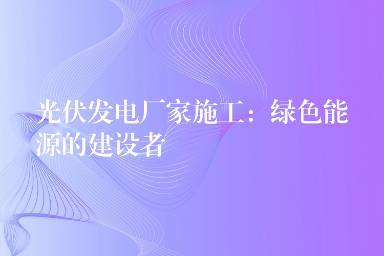 光伏发电厂家施工：绿色能源的建设者