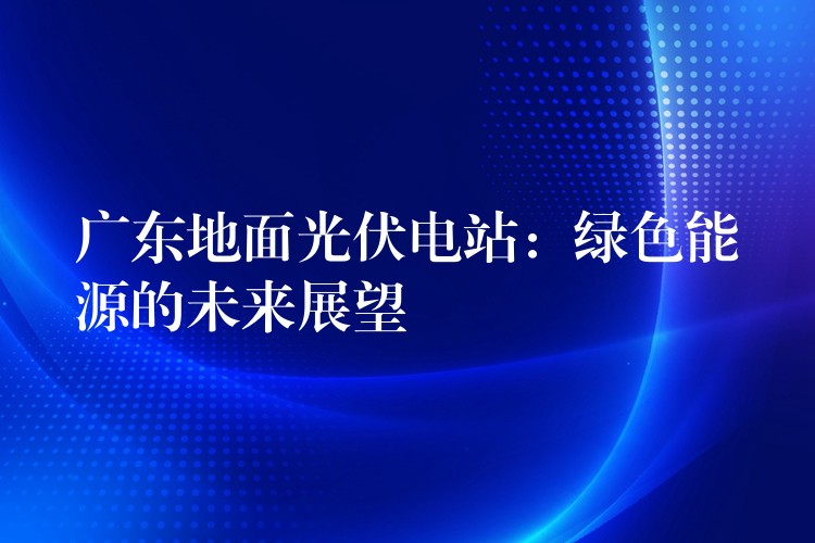 广东地面光伏电站：绿色能源的未来展望