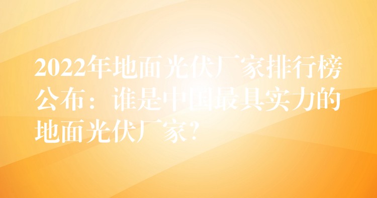 2022年地面光伏厂家排行榜公布：谁是中国最具实力的地面光伏厂家？