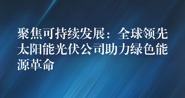 聚焦可持续发展：全球领先太阳能光伏公司助力绿色能源革命