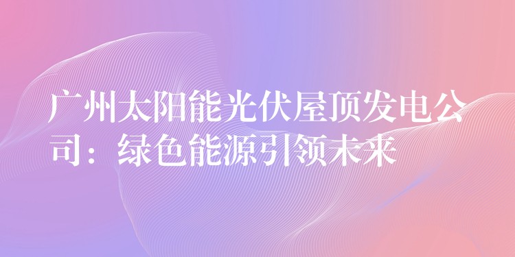 广州太阳能光伏屋顶发电公司：绿色能源引领未来