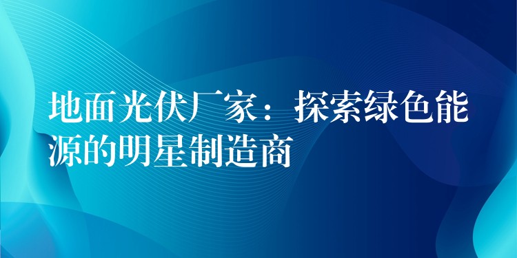 地面光伏厂家：探索绿色能源的明星制造商