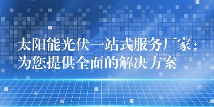 太阳能光伏一站式服务厂家：为您提供全面的解决方案