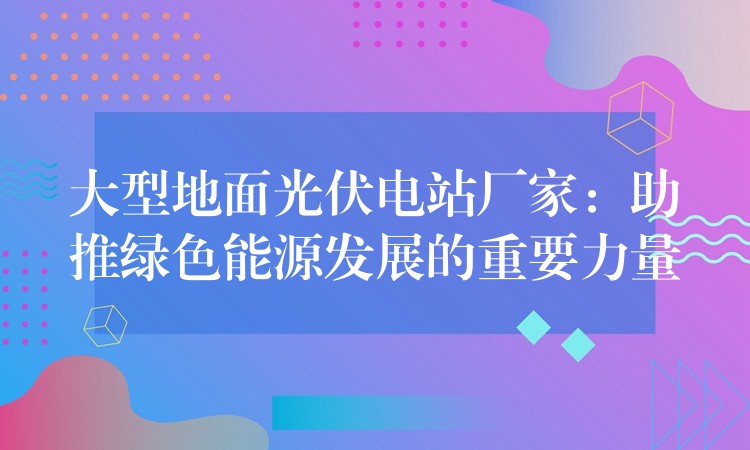 大型地面光伏电站厂家：助推绿色能源发展的重要力量