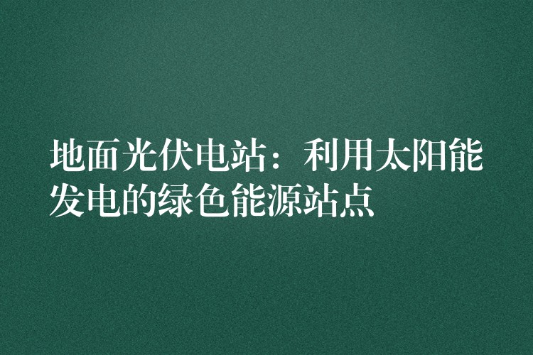 地面光伏电站：利用太阳能发电的绿色能源站点