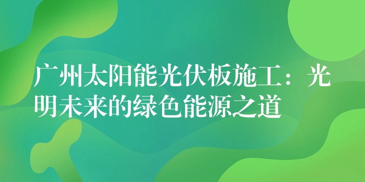 广州太阳能光伏板施工：光明未来的绿色能源之道