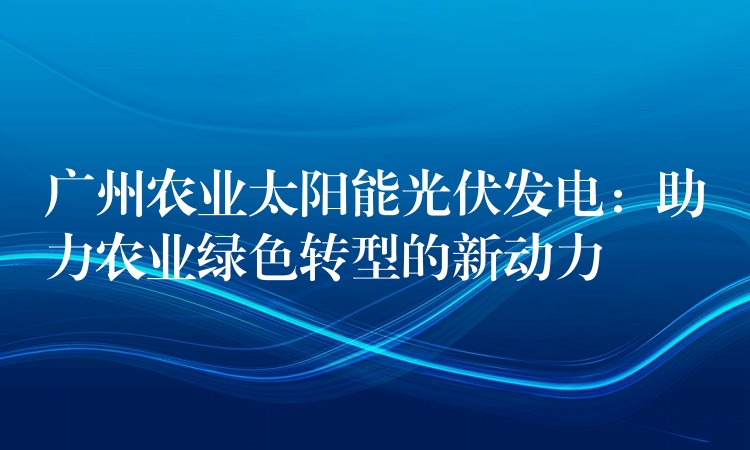 广州农业太阳能光伏发电：助力农业绿色转型的新动力