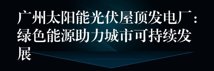 广州太阳能光伏屋顶发电厂：绿色能源助力城市可持续发展