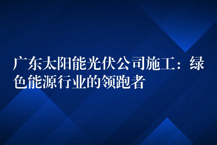 广东太阳能光伏公司施工：绿色能源行业的领跑者