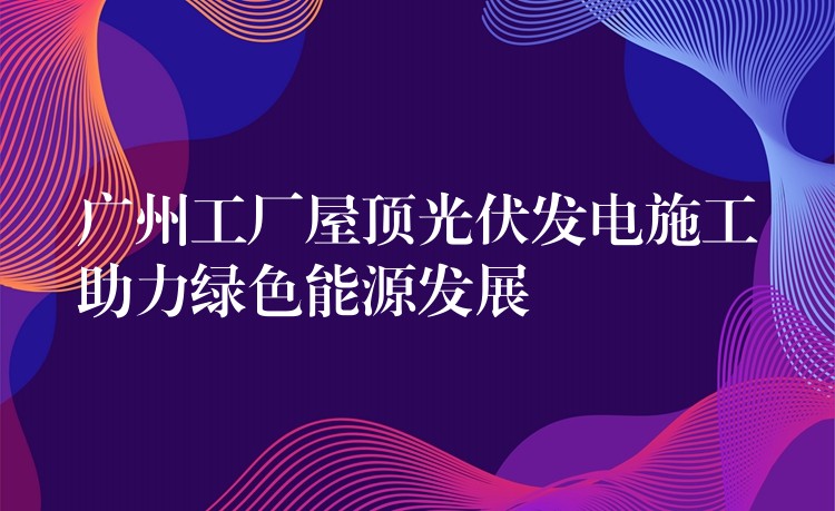 广州工厂屋顶光伏发电施工助力绿色能源发展