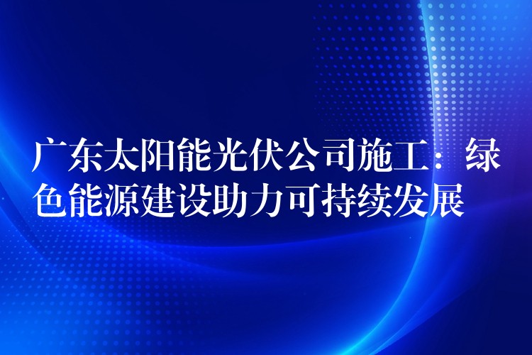 广东太阳能光伏公司施工：绿色能源建设助力可持续发展