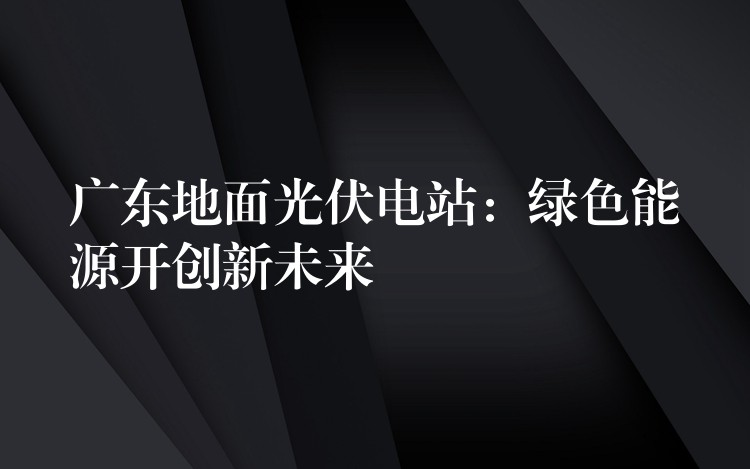 广东地面光伏电站：绿色能源开创新未来