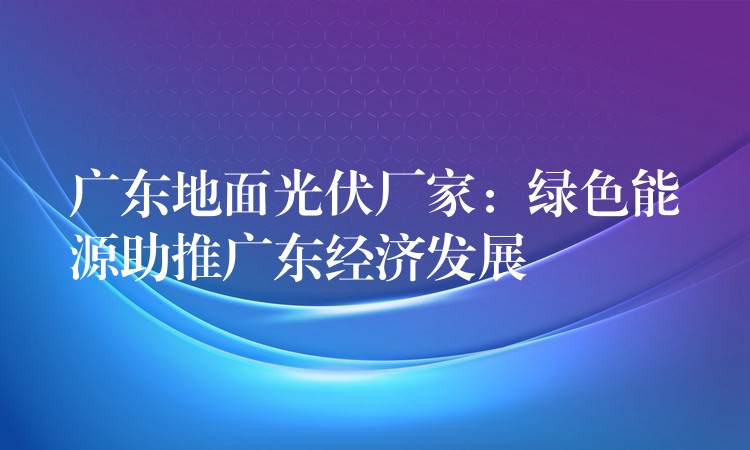 广东地面光伏厂家：绿色能源助推广东经济发展