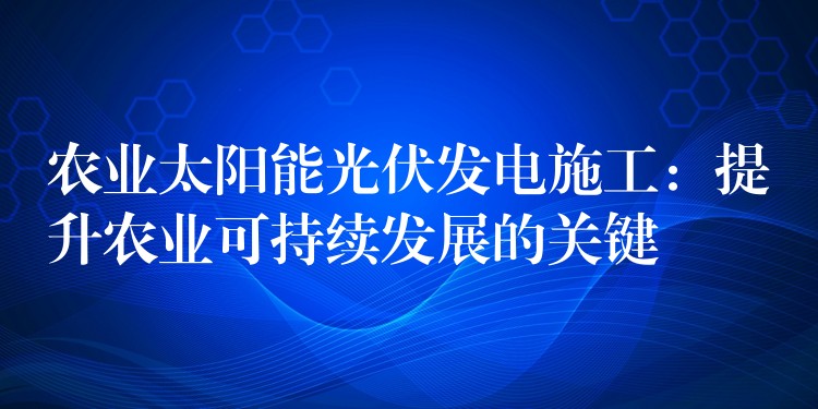 农业太阳能光伏发电施工：提升农业可持续发展的关键