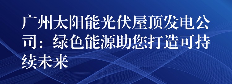 广州太阳能光伏屋顶发电公司：绿色能源助您打造可持续未来